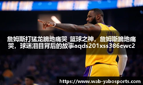 詹姆斯打猛龙跪地痛哭_篮球之神，詹姆斯跪地痛哭，球迷泪目背后的故事aqds201xss386ewc201ooiu386